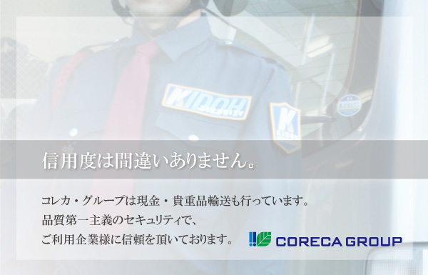 信用度には間違いありません。コレカ・グループは現金・貴重品輸送もおこなっています。品質第一主義のセキュリティでご利用企業様に信頼をいただいております。